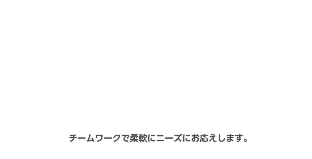 チームワークで柔軟にニーズにお応えします。