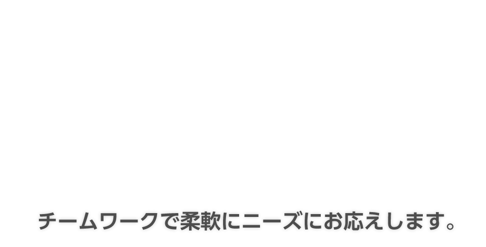 チームワークで柔軟にニーズにお応えします。